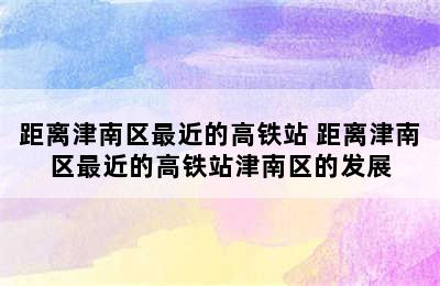 距离津南区最近的高铁站 距离津南区最近的高铁站津南区的发展